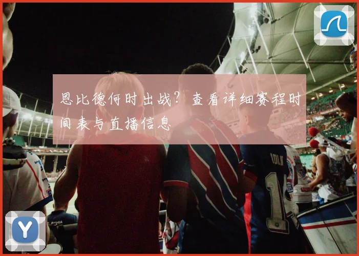 恩比德何时出战?查看详细赛程时间表与直播信息