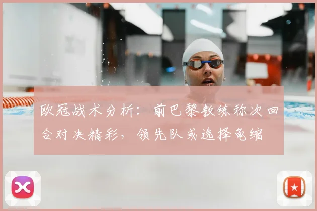 欧冠战术分析:前巴黎教练称次回合对决精彩,领先队或选择龟缩