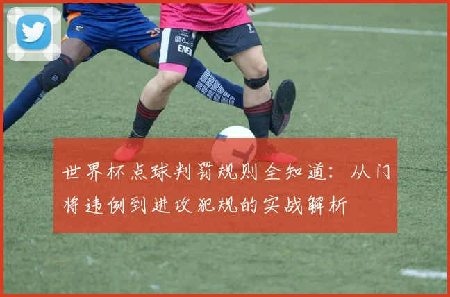 世界杯点球判罚规则全知道:从门将违例到进攻犯规的实战解析