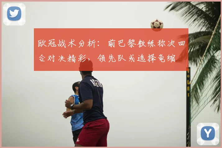 欧冠战术分析：前巴黎教练称次回合对决精彩，领先队或选择龟缩