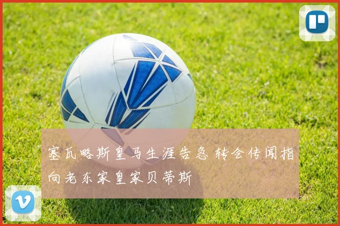 塞瓦略斯皇马生涯告急 转会传闻指向老东家皇家贝蒂斯