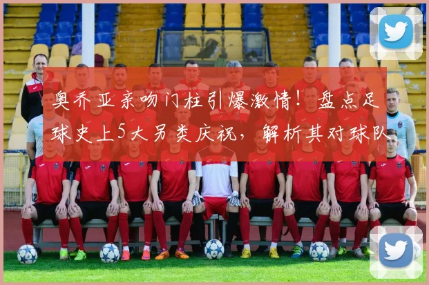 奥乔亚亲吻门柱引爆激情！盘点足球史上5大另类庆祝，解析其对球队士气的神奇影响