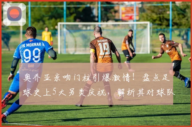 奥乔亚亲吻门柱引爆激情!盘点足球史上5大另类庆祝,解析其对球队士气的神奇影响