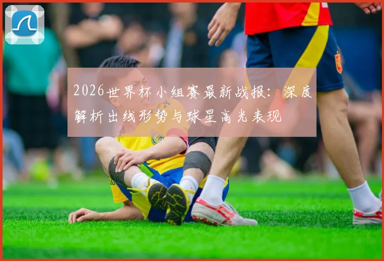 2026世界杯小组赛最新战报：深度解析出线形势与球星高光表现