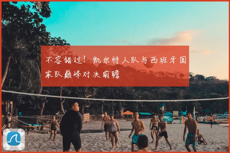 不容错过!凯尔特人队与西班牙国家队巅峰对决前瞻