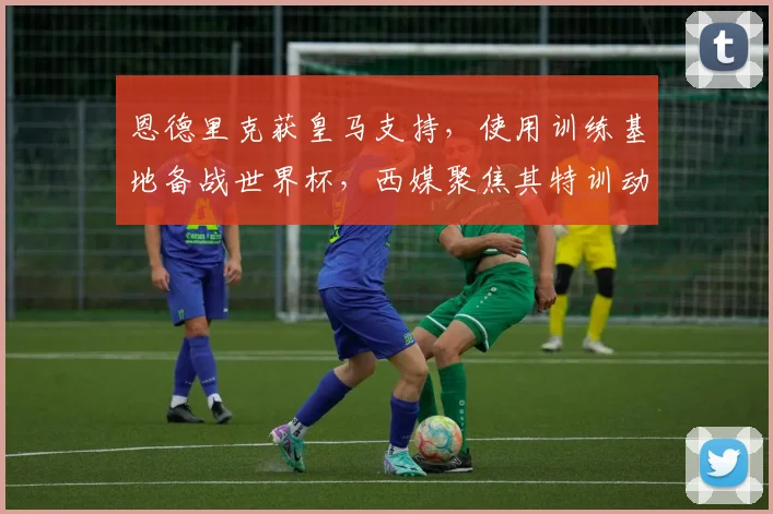 恩德里克获皇马支持，使用训练基地备战世界杯，西媒聚焦其特训动态