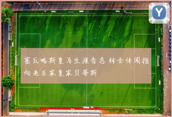 塞瓦略斯皇马生涯告急 转会传闻指向老东家皇家贝蒂斯